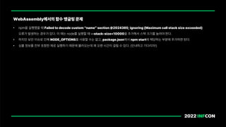 • npm을 실행했을 때 Failed to decode custom name section 2024365; ignoring Maximum call stack size exceeded
오류가 발생하는 경우가 있다. 이 때는 node를 실행할 때 stack size 10000을 추가해서 스택 크기를 늘려야 한다.
• 하지만 보안 이슈로 인해 NODE OPTIONS를 사용할 수는 없고, package.json에서 npm start에 해당하는 부분에 추가하면 된다.
• 심볼 정보를 전부 포함한 채로 실행하기 때문에 불러오는데 꽤 오랜 시간이 걸릴 수 있다. 인내하고 기다리자!
WebAssembly에서의 함수 맹글링 문제
 
