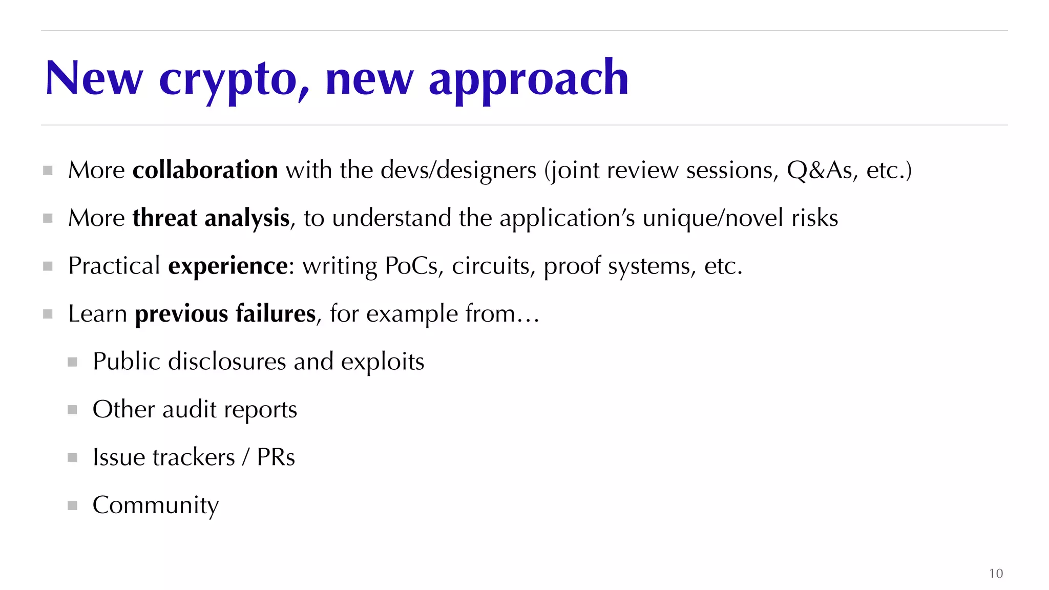 New crypto, new approach
More collaboration with the devs/designers (joint review sessions, Q&As, etc.)


More threat analysis, to understand the application’s unique/novel risks


Practical experience: writing PoCs, circuits, proof systems, etc.


Learn previous failures, for example from…


Public disclosures and exploits


Other audit reports


Issue trackers / PRs


Community
10
 