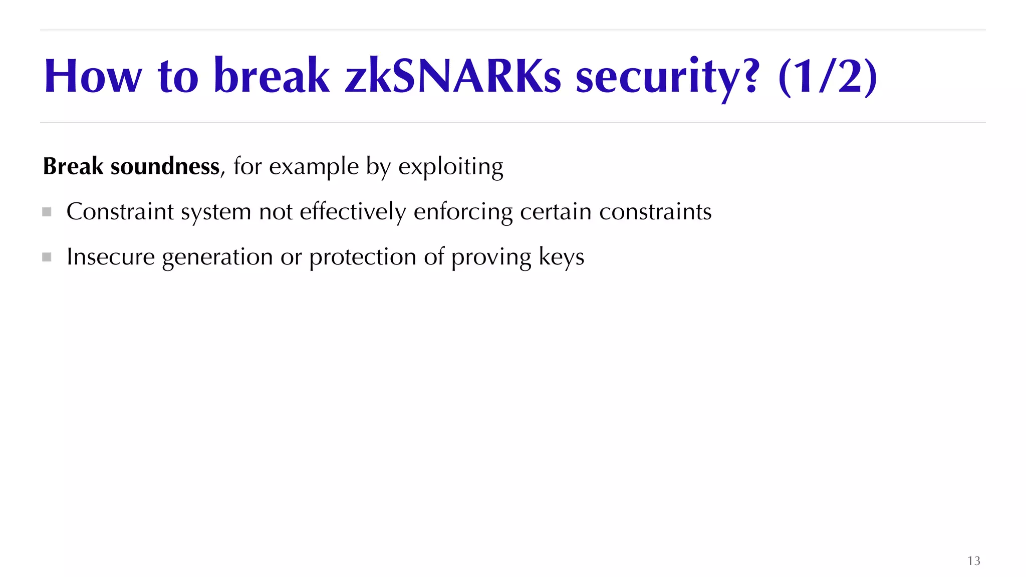 How to break zkSNARKs security? (1/2)
Break soundness, for example by exploiting


Constraint system not effectively enforcing certain constraints


Insecure generation or protection of proving keys


13
 