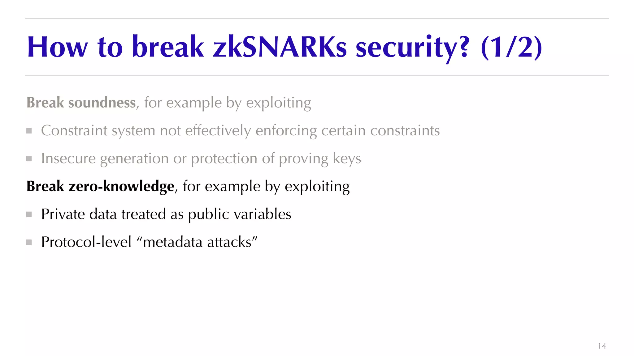 How to break zkSNARKs security? (1/2)
Break soundness, for example by exploiting


Constraint system not effectively enforcing certain constraints


Insecure generation or protection of proving keys


Break zero-knowledge, for example by exploiting


Private data treated as public variables


Protocol-level “metadata attacks”


14
 