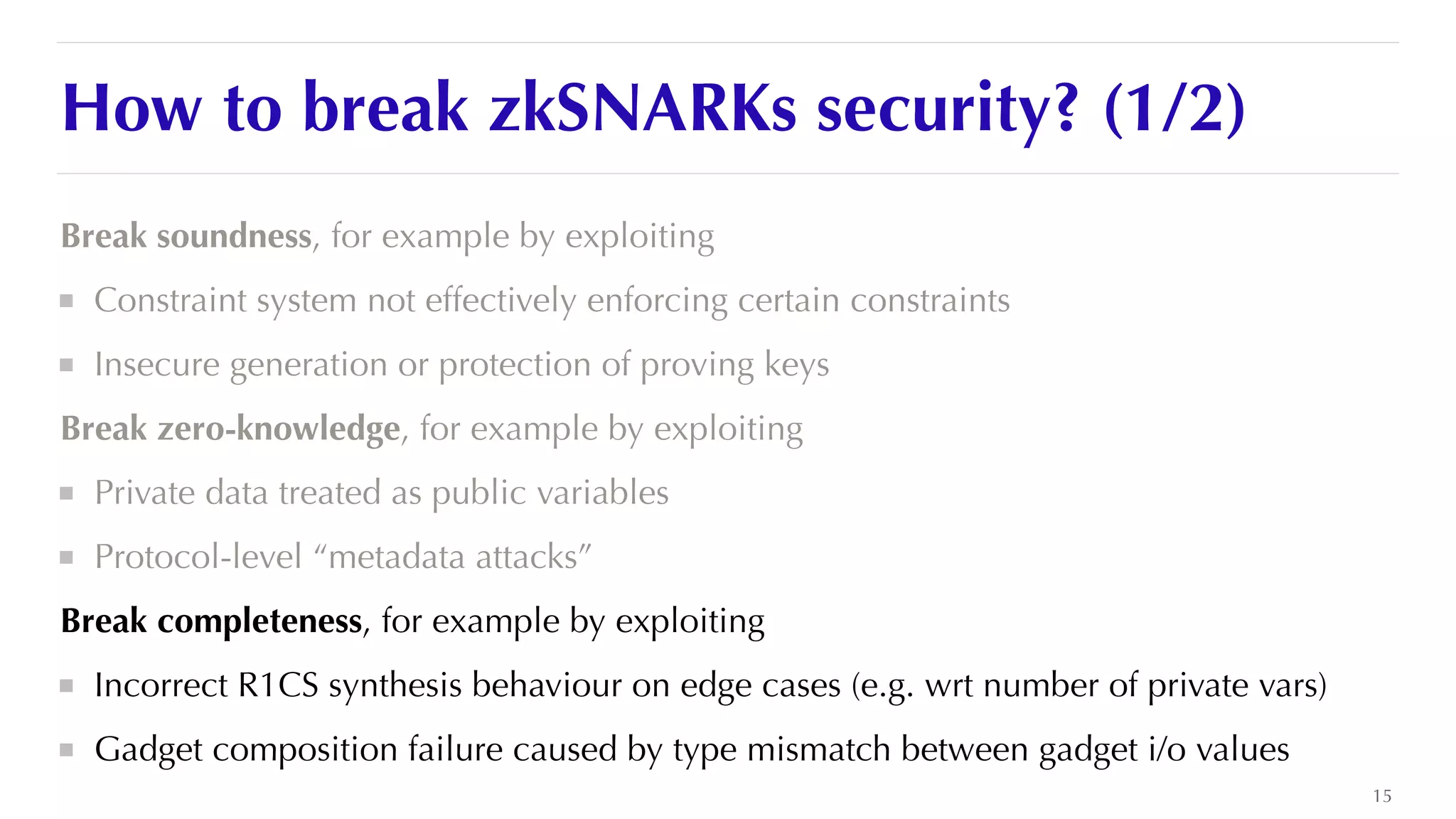 How to break zkSNARKs security? (1/2)
Break soundness, for example by exploiting


Constraint system not effectively enforcing certain constraints


Insecure generation or protection of proving keys


Break zero-knowledge, for example by exploiting


Private data treated as public variables


Protocol-level “metadata attacks”


Break completeness, for example by exploiting


Incorrect R1CS synthesis behaviour on edge cases (e.g. wrt number of private vars)


Gadget composition failure caused by type mismatch between gadget i/o values
15
 