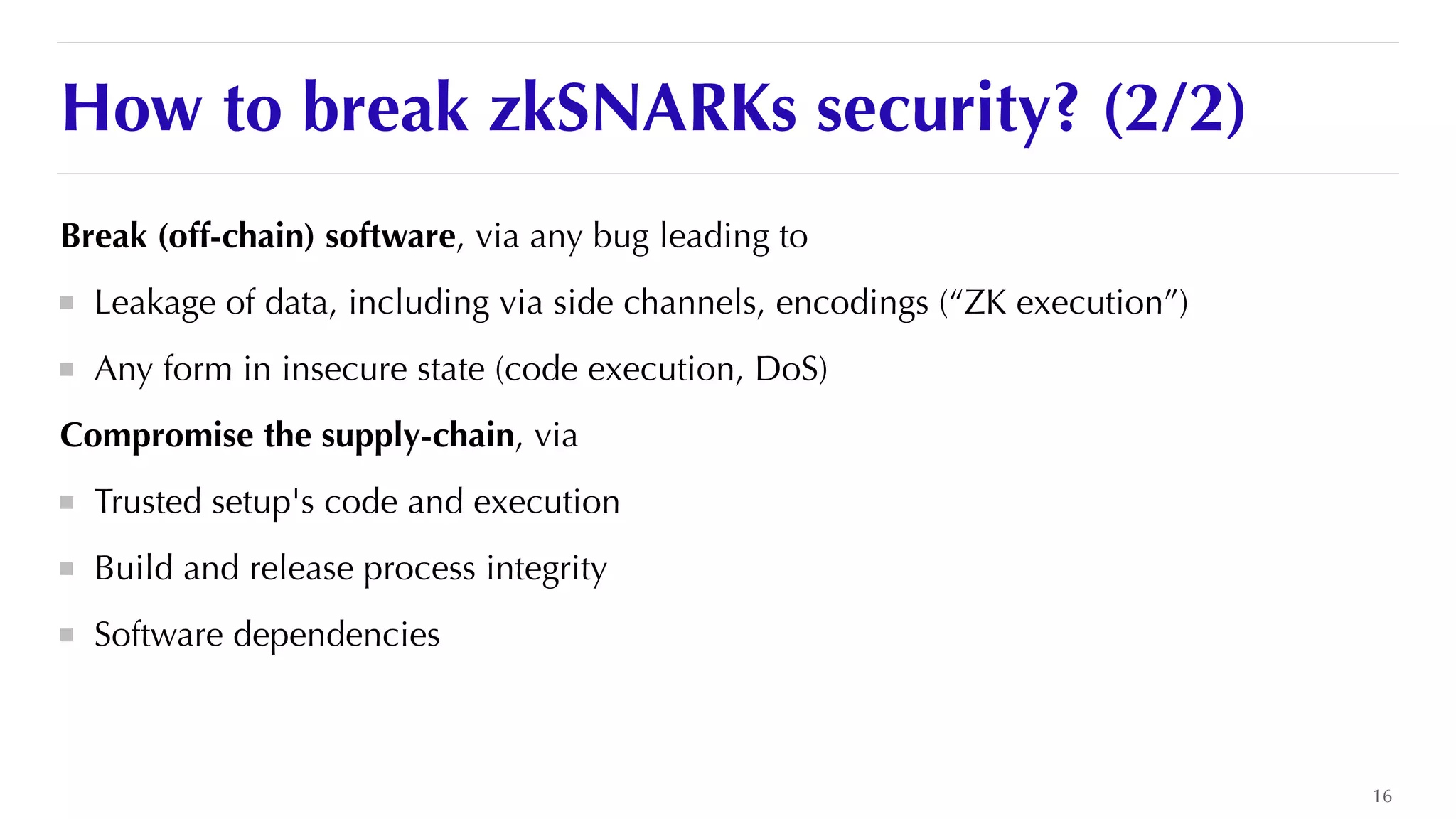 How to break zkSNARKs security? (2/2)
Break (off-chain) software, via any bug leading to


Leakage of data, including via side channels, encodings (“ZK execution”)


Any form in insecure state (code execution, DoS)


Compromise the supply-chain, via


Trusted setup's code and execution


Build and release process integrity


Software dependencies
16
 