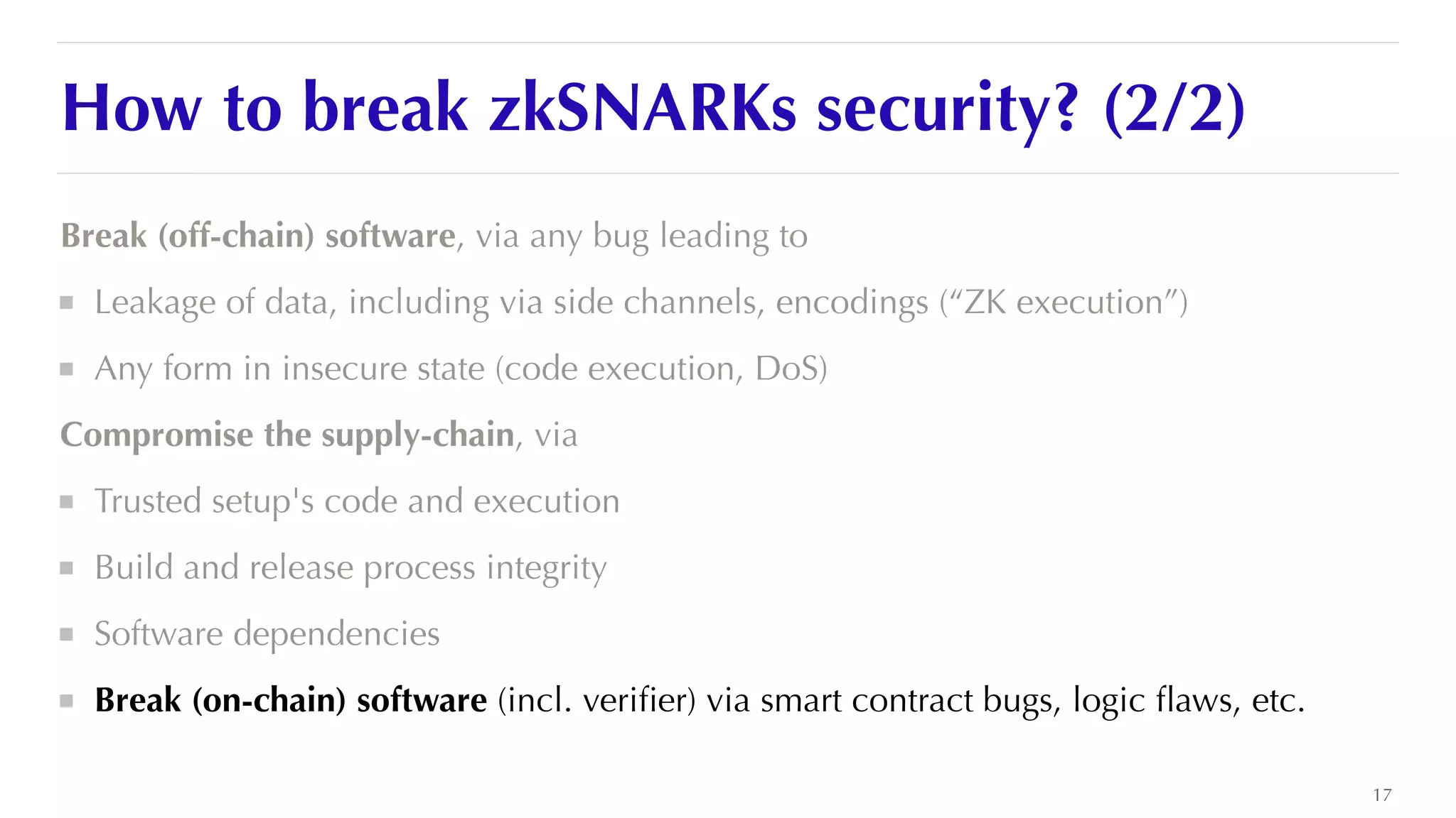 How to break zkSNARKs security? (2/2)
Break (off-chain) software, via any bug leading to


Leakage of data, including via side channels, encodings (“ZK execution”)


Any form in insecure state (code execution, DoS)


Compromise the supply-chain, via


Trusted setup's code and execution


Build and release process integrity


Software dependencies


Break (on-chain) software (incl. veri
fi
er) via smart contract bugs, logic
fl
aws, etc.
17
 