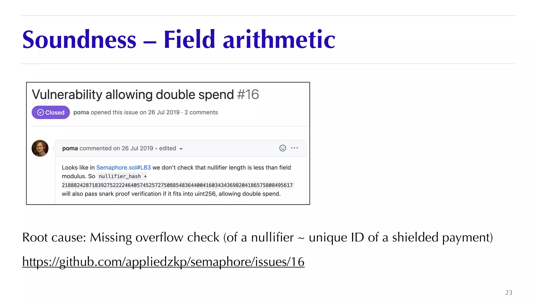 Soundness – Field arithmetic
Root cause: Missing over
fl
ow check (of a nulli
fi
er ~ unique ID of a shielded payment)


https://github.com/appliedzkp/semaphore/issues/16
23
 