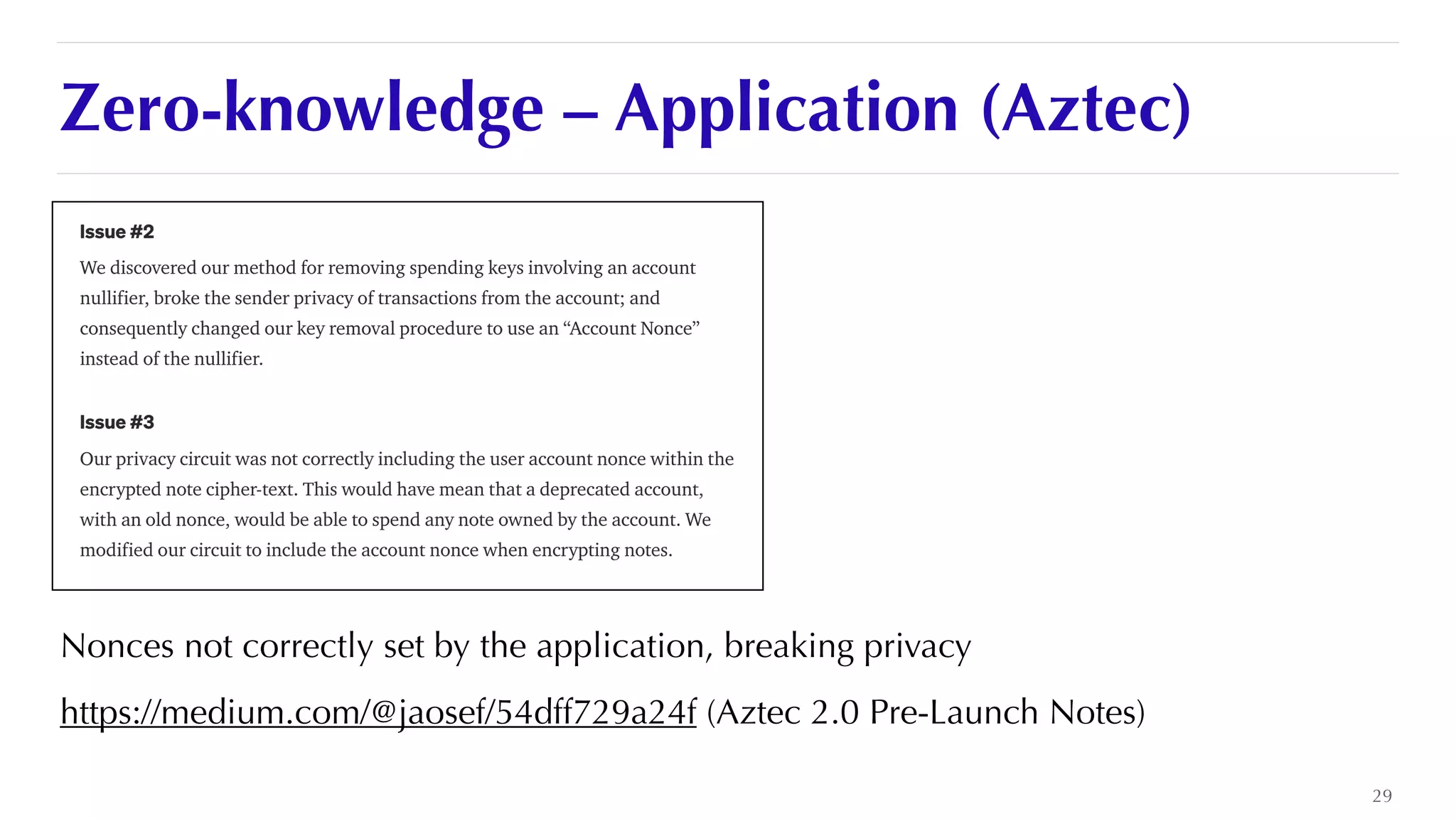 Zero-knowledge – Application (Aztec)
Nonces not correctly set by the application, breaking privacy


https://medium.com/@jaosef/54dff729a24f (Aztec 2.0 Pre-Launch Notes)
29
 