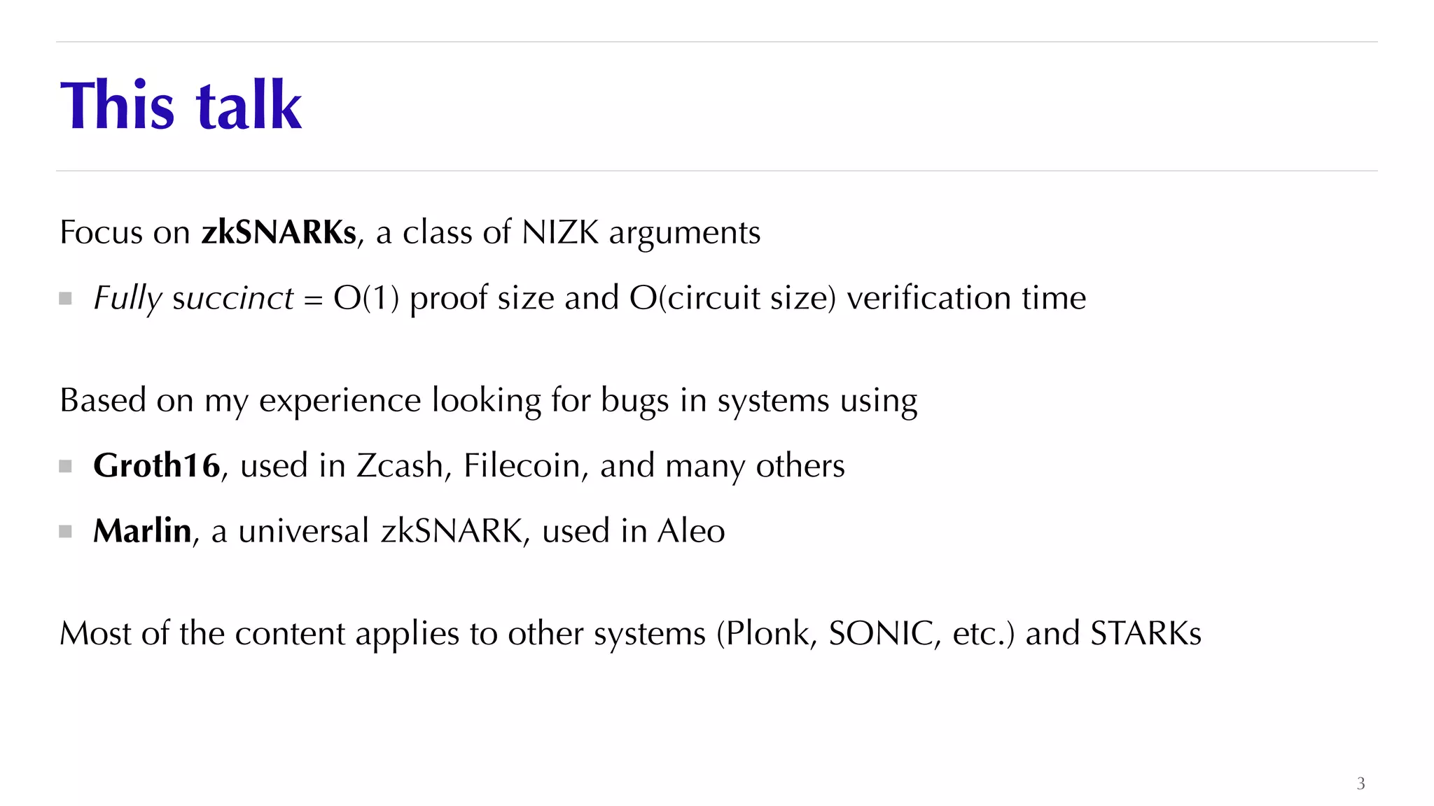 This talk
Focus on zkSNARKs, a class of NIZK arguments


Fully succinct = O(1) proof size and O(circuit size) veri
fi
cation time


Based on my experience looking for bugs in systems using


Groth16, used in Zcash, Filecoin, and many others


Marlin, a universal zkSNARK, used in Aleo


Most of the content applies to other systems (Plonk, SONIC, etc.) and STARKs
3
 