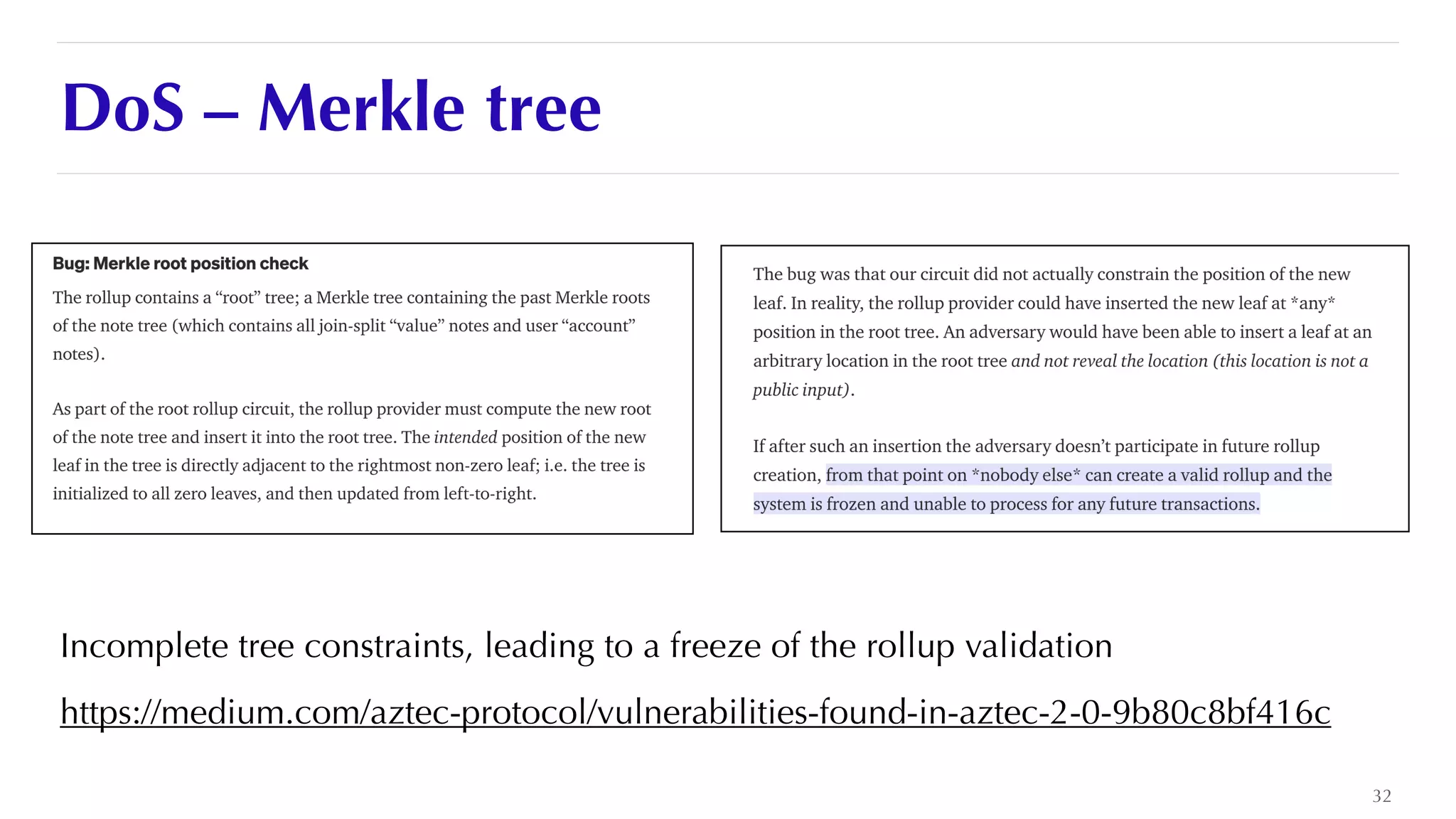 DoS – Merkle tree
Incomplete tree constraints, leading to a freeze of the rollup validation


https://medium.com/aztec-protocol/vulnerabilities-found-in-aztec-2-0-9b80c8bf416c
32
 