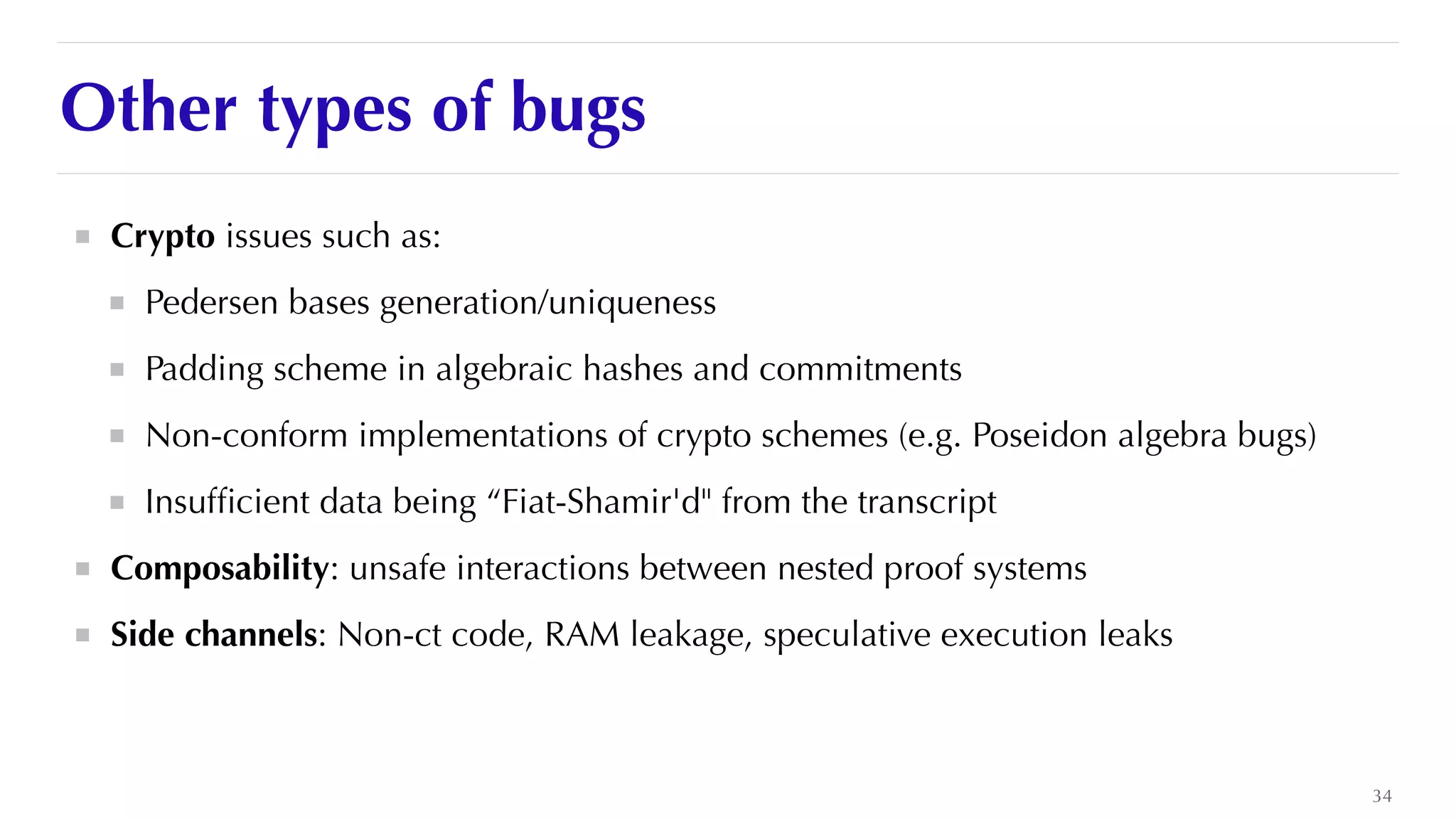 Other types of bugs
Crypto issues such as:


Pedersen bases generation/uniqueness


Padding scheme in algebraic hashes and commitments


Non-conform implementations of crypto schemes (e.g. Poseidon algebra bugs)


Insuf
fi
cient data being “Fiat-Shamir'd" from the transcript


Composability: unsafe interactions between nested proof systems


Side channels: Non-ct code, RAM leakage, speculative execution leaks
34
 