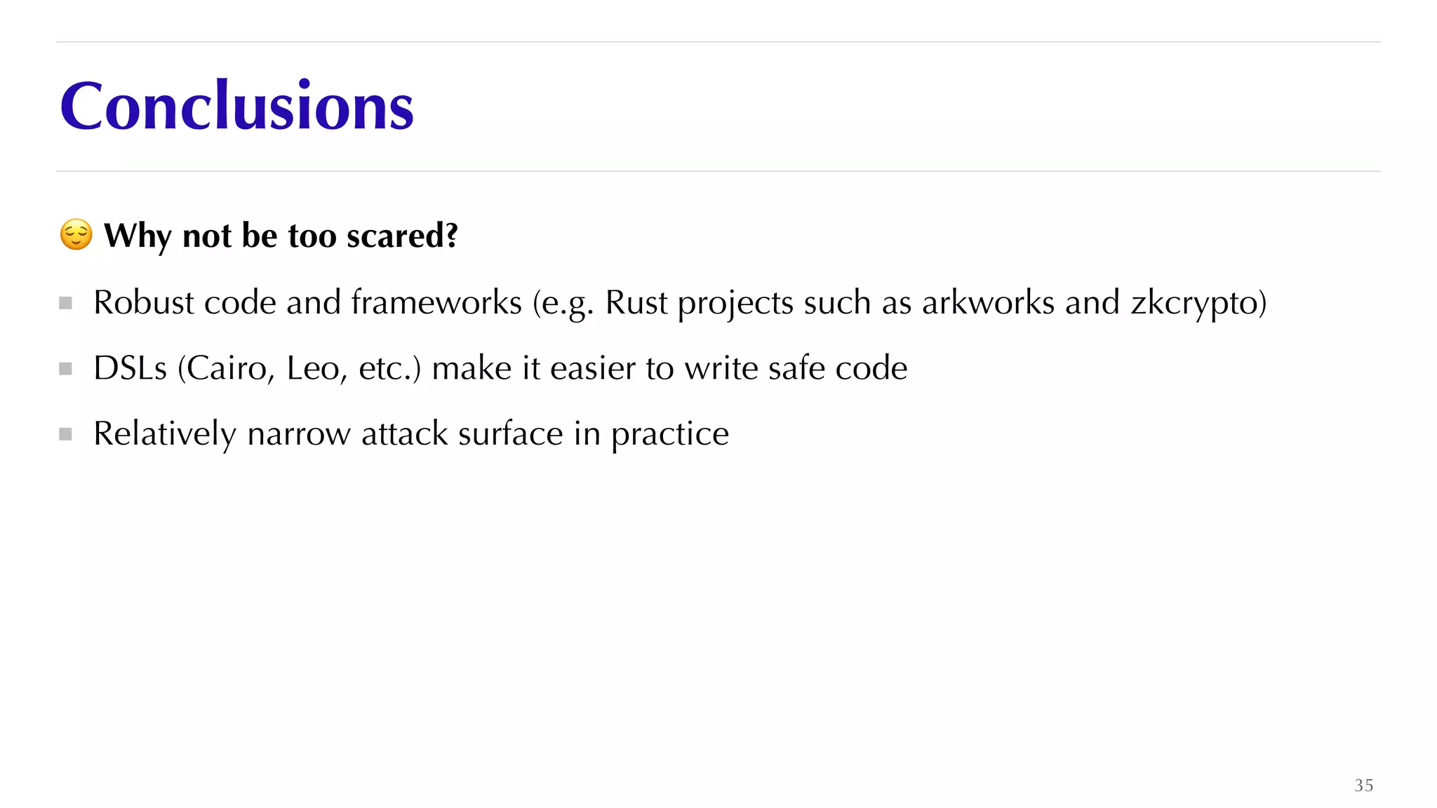 Conclusions
😌 Why not be too scared?


Robust code and frameworks (e.g. Rust projects such as arkworks and zkcrypto)


DSLs (Cairo, Leo, etc.) make it easier to write safe code


Relatively narrow attack surface in practice
35
 