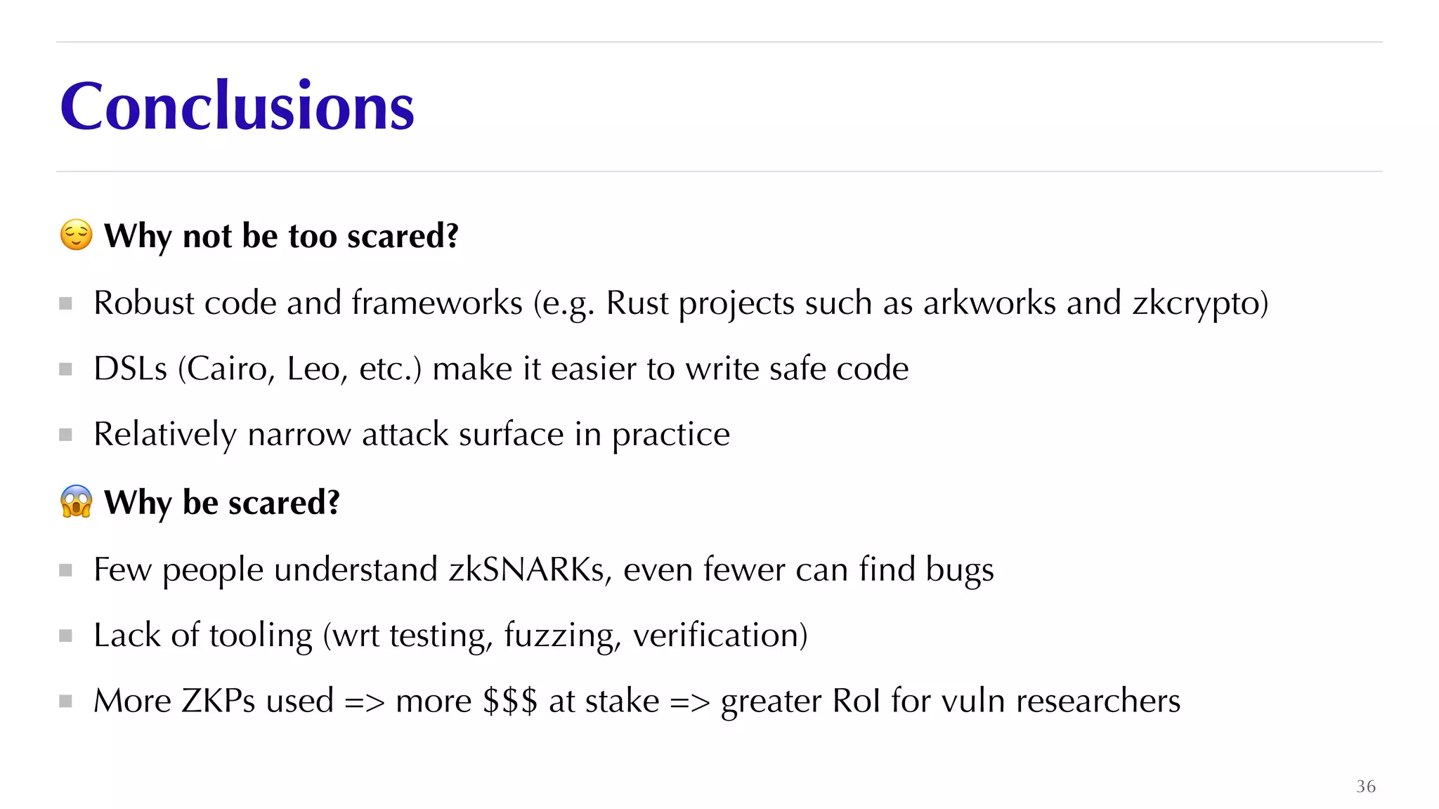 Conclusions
😌 Why not be too scared?


Robust code and frameworks (e.g. Rust projects such as arkworks and zkcrypto)


DSLs (Cairo, Leo, etc.) make it easier to write safe code


Relatively narrow attack surface in practice


😱 Why be scared?


Few people understand zkSNARKs, even fewer can
fi
nd bugs


Lack of tooling (wrt testing, fuzzing, veri
fi
cation)


More ZKPs used => more $$$ at stake => greater RoI for vuln researchers
36
 