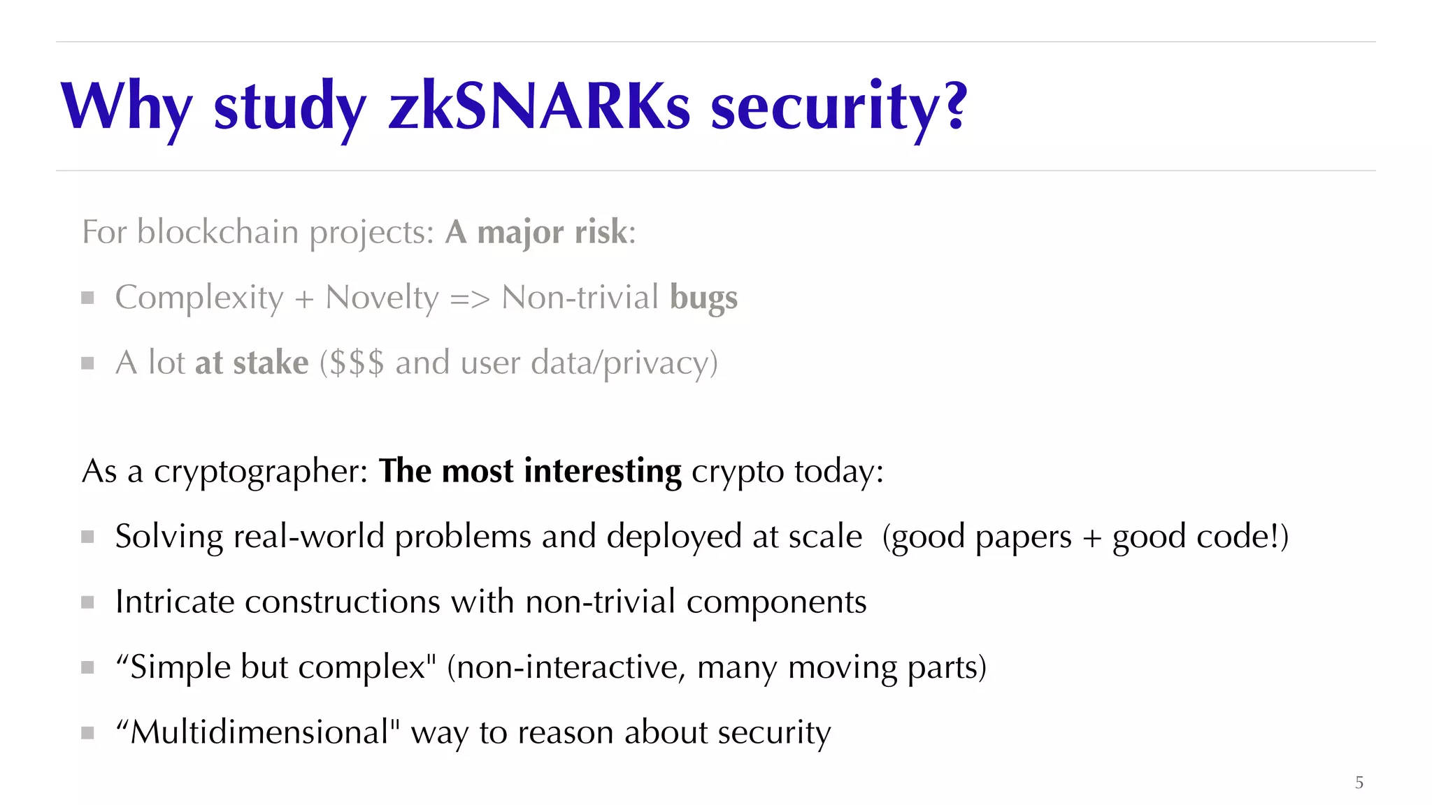 Why study zkSNARKs security?
For blockchain projects: A major risk:


Complexity + Novelty => Non-trivial bugs


A lot at stake ($$$ and user data/privacy)


As a cryptographer: The most interesting crypto today:


Solving real-world problems and deployed at scale (good papers + good code!)


Intricate constructions with non-trivial components


“Simple but complex" (non-interactive, many moving parts)


“Multidimensional" way to reason about security
5
 