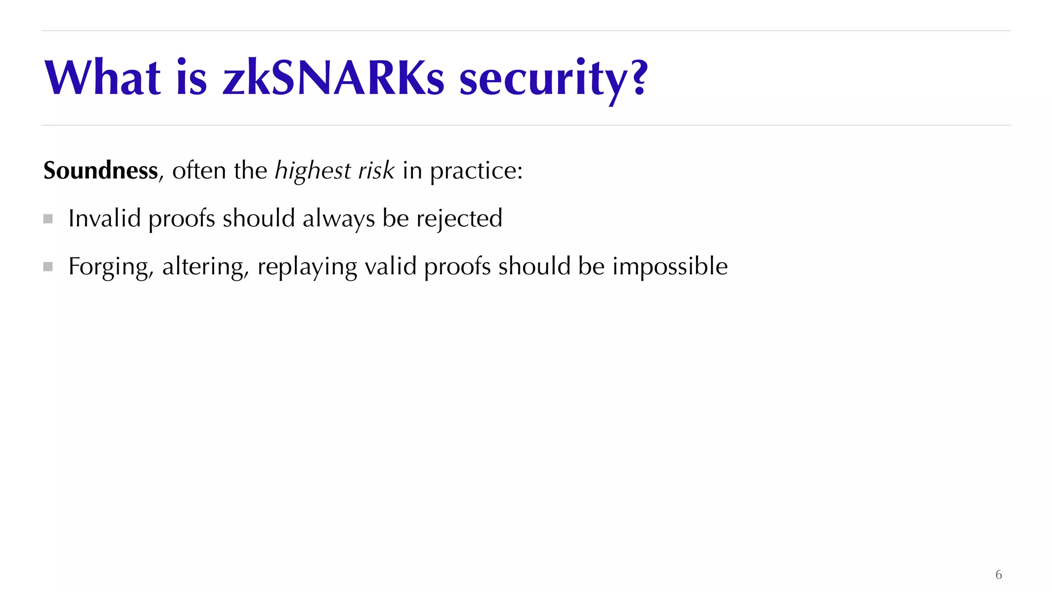 What is zkSNARKs security?
Soundness, often the highest risk in practice:


Invalid proofs should always be rejected


Forging, altering, replaying valid proofs should be impossible


6
 