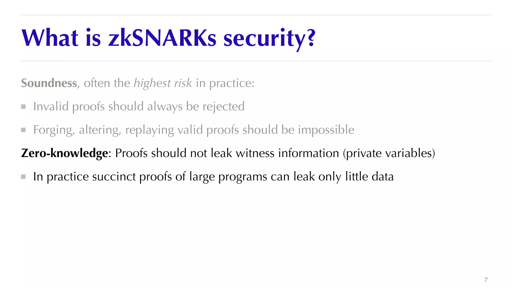 What is zkSNARKs security?
Soundness, often the highest risk in practice:


Invalid proofs should always be rejected


Forging, altering, replaying valid proofs should be impossible


Zero-knowledge: Proofs should not leak witness information (private variables)


In practice succinct proofs of large programs can leak only little data


7
 