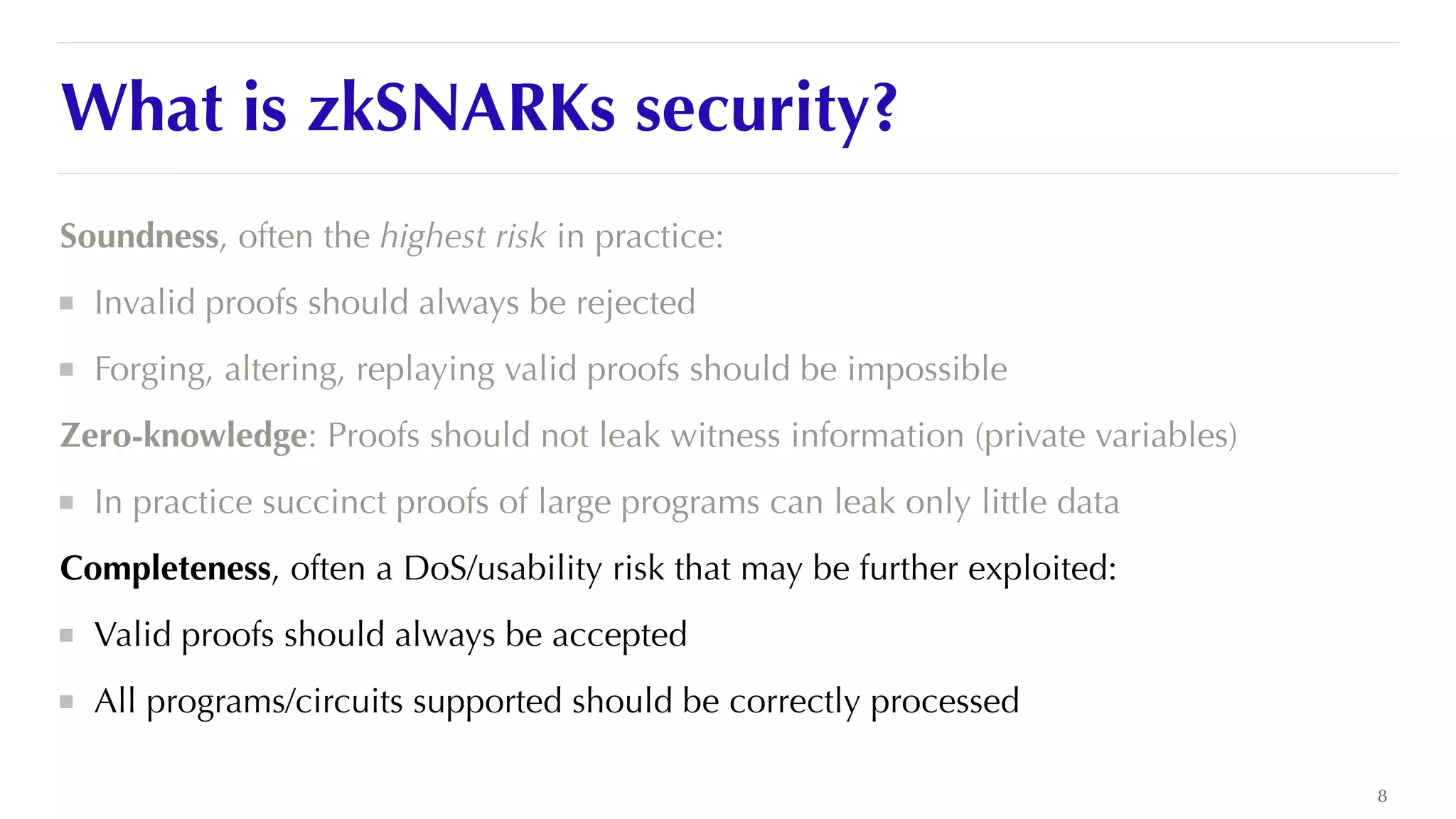 What is zkSNARKs security?
Soundness, often the highest risk in practice:


Invalid proofs should always be rejected


Forging, altering, replaying valid proofs should be impossible


Zero-knowledge: Proofs should not leak witness information (private variables)


In practice succinct proofs of large programs can leak only little data


Completeness, often a DoS/usability risk that may be further exploited:


Valid proofs should always be accepted


All programs/circuits supported should be correctly processed
8
 