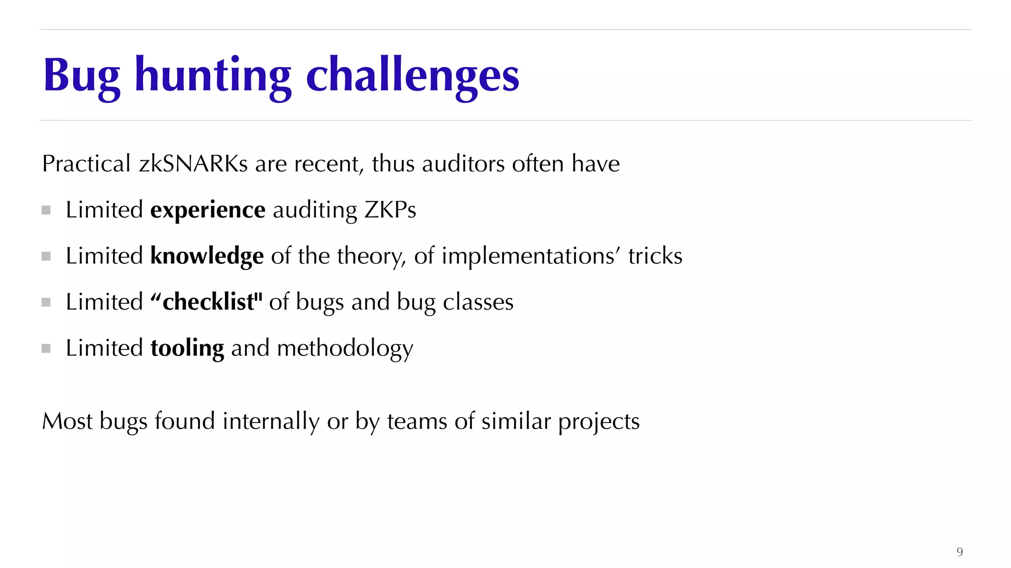 Bug hunting challenges
Practical zkSNARKs are recent, thus auditors often have


Limited experience auditing ZKPs


Limited knowledge of the theory, of implementations’ tricks


Limited “checklist" of bugs and bug classes


Limited tooling and methodology


Most bugs found internally or by teams of similar projects


9
 