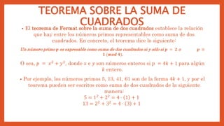 TEOREMA SOBRE LA SUMA DE
CUADRADOS
• El teorema de Fermat sobre la suma de dos cuadrados establece la relación
que hay entre los números primos representables como suma de dos
cuadrados. En concreto, el teorema dice lo siguiente:
Un número primo 𝒑 es expresable como suma de dos cuadrados si y sólo si 𝒑 = 𝟐 o 𝒑 ≡
𝟏 (𝒎𝒐𝒅 𝟒).
O sea, 𝑝 = 𝑥2 + 𝑦2, donde 𝑥 e 𝑦 son números enteros si 𝑝 = 4𝑘 + 1 para algún
𝑘 entero.
• Por ejemplo, los números primos 5, 13, 41, 61 son de la forma 4𝑘 + 1, y por el
teorema pueden ser escritos como suma de dos cuadrados de la siguiente
manera:
5 = 12
+ 22
= 4 · 1 + 1
13 = 22 + 32 = 4 · 3 + 1
 