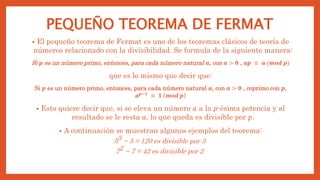PEQUEÑO TEOREMA DE FERMAT
• El pequeño teorema de Fermat es uno de los teoremas clásicos de teoría de
números relacionado con la divisibilidad. Se formula de la siguiente manera:
Si 𝒑 es un número primo, entonces, para cada número natural 𝒂, con 𝒂 > 𝟎 , 𝒂𝒑 ≡ 𝒂 (𝒎𝒐𝒅 𝒑)
que es lo mismo que decir que:
Si 𝒑 es un número primo, entonces, para cada número natural 𝒂, con 𝒂 > 𝟎 , coprimo con 𝒑,
𝒂𝒑−𝟏
≡ 𝟏 𝒎𝒐𝒅 𝒑
• Esto quiere decir que, si se eleva un número 𝑎 a la 𝑝-ésima potencia y al
resultado se le resta 𝑎, lo que queda es divisible por 𝑝.
• A continuación se muestran algunos ejemplos del teorema:
53 − 5 = 120 es divisible por 3
72 − 7 = 42 es divisible por 2
 