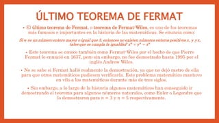 ÚLTIMO TEOREMA DE FERMAT
• El último teorema de Fermat, o teorema de Fermat-Wiles, es uno de los teoremas
más famosos e importantes en la historia de las matemáticas. Se enuncia como:
Si 𝒏 es un número entero mayor o igual que 3, entonces no existen números enteros positivos 𝒙, 𝒚 y 𝒛,
tales que se cumpla la igualdad: 𝒙𝒏
+ 𝒚𝒏
= 𝒛𝒏
• Este teorema se conoce también como Fermat-Wiles por el hecho de que Pierre
Fermat lo enunció en 1637, pero sin embargo, no fue demostrado hasta 1995 por el
inglés Andrew Wiles.
• No se sabe si Fermat halló realmente la demostración, ya que no dejó rastro de ella
para que otros matemáticos pudiesen verificarla. Este problema matemático mantuvo
en vilo a los matemáticos durante más de tres siglos.
• Sin embargo, a lo largo de la historia algunos matemáticos han conseguido ir
demostrando el teorema para algunos números naturales, como Euler o Legendre que
lo demostraron para 𝑛 = 3 y 𝑛 = 5 respectivamente.
 