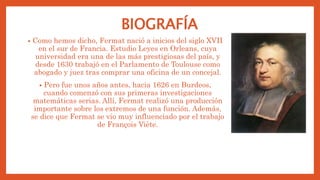 BIOGRAFÍA
• Como hemos dicho, Fermat nació a inicios del siglo XVII
en el sur de Francia. Estudio Leyes en Orleans, cuya
universidad era una de las más prestigiosas del país, y
desde 1630 trabajó en el Parlamento de Toulouse como
abogado y juez tras comprar una oficina de un concejal.
• Pero fue unos años antes, hacia 1626 en Burdeos,
cuando comenzó con sus primeras investigaciones
matemáticas serias. Allí, Fermat realizó una producción
importante sobre los extremos de una función. Además,
se dice que Fermat se vio muy influenciado por el trabajo
de François Viète.
 