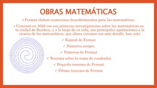 OBRAS MATEMÁTICAS
• Fermat elaboro numerosos descubrimientos para las matemáticas.
• Comenzó en 1626 con sus primeras investigaciones sobre las matemáticas en
la ciudad de Burdeos, y a lo largo de su vida, sus principales aportaciones a la
ciencia de las matemáticas, que ahora veremos con más detalle, han sido:
 Espiral de Fermat
 Números amigos
 Números de Fermat
 Teorema sobre la suma de cuadrados
 Pequeño teorema de Fermat
 Último teorema de Fermat
 