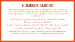 NÚMEROS AMIGOS
• Dos números amigos son dos números enteros positivos 𝑎 y 𝑏 tales que la
suma de los divisores propios de uno es igual al otro número y viceversa. Es
decir, σ(𝑎) = 𝑏 y σ(𝑏) = 𝑎, donde 𝜎(𝑛) es igual a la suma de los divisores de 𝑛,
sin incluir a 𝑛.
• Aquí tenemos un ejemplo en el que podemos entender este concepto.
Veamos el par de naturales 220 y 284:
los divisores propios de 220 son 1, 2, 4, 5, 10, 11, 20, 22, 44, 55 y 110, que suman 284;
los divisores propios de 284 son 1, 2, 4, 71 y 142, que suman 220.
• Además, si un número es amigo de sí mismo (es igual a la suma de sus
divisores propios), recibe entonces el nombre de número perfecto.
 
