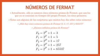 NÚMEROS DE FERMAT
• Actualmente, sólo se conocen cinco números primos de Fermat, que son los
que ya se conocían en tiempos del propio Fermat, los cinco primeros.
• Estas son algunas de las conjeturas que existen hoy día sobre estos números:
¿Sólo hay cinco números primos de Fermat (3, 5, 17, 257 y 65537)?
¿Existen infinitos primos de Fermat?
 
