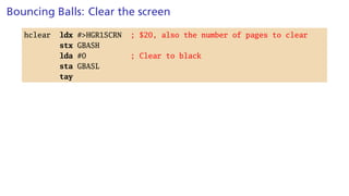 Bouncing Balls: Clear the screen
hclear ldx #>HGR1SCRN ; $20, also the number of pages to clear
stx GBASH
lda #0 ; Clear to black
sta GBASL
tay
 