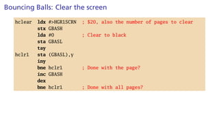 Bouncing Balls: Clear the screen
hclear ldx #>HGR1SCRN ; $20, also the number of pages to clear
stx GBASH
lda #0 ; Clear to black
sta GBASL
tay
hclr1 sta (GBASL),y
iny
bne hclr1 ; Done with the page?
inc GBASH
dex
bne hclr1 ; Done with all pages?
 