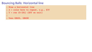 Bouncing Balls: Horizontal line
; Draw a horizontal line
; A = color byte to repeat, e.g., $7F
; Y = row (0-191) ($FF on exit)
;
; Uses GBASL, GBASH
 
