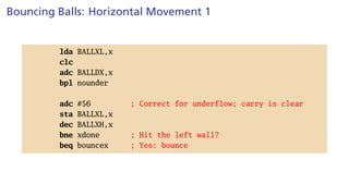 Bouncing Balls: Horizontal Movement 1
lda BALLXL,x
clc
adc BALLDX,x
bpl nounder
adc #56 ; Correct for underflow; carry is clear
sta BALLXL,x
dec BALLXH,x
bne xdone ; Hit the left wall?
beq bouncex ; Yes: bounce
 