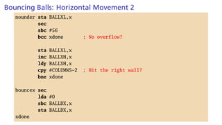 Bouncing Balls: Horizontal Movement 2
nounder sta BALLXL,x
sec
sbc #56
bcc xdone ; No overflow?
sta BALLXL,x
inc BALLXH,x
ldy BALLXH,x
cpy #COLUMNS-2 ; Hit the right wall?
bne xdone
bouncex sec
lda #0
sbc BALLDX,x
sta BALLDX,x
xdone
 