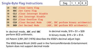 Single-Byte Flag Instructions 0
0
0
1
1
flag
18 CLC ;Clear Carry Flag
38 SEC ;Set Carry Flag
58 CLI ;Clear Interrupt Disable
78 SEI ;Set Interrupt Disable
B8 CLV ;Clear Overflow Flag
D8 CLD ;Clear Decimal Mode (ADC, SBC perform binary arithmetic)
F8 SED ;Set Decimal Mode (ADC, SBC perform BCD arithemtic)
In decimal mode, ADC and SBC
perform BCD arithmetic.
In decimal mode, $19 + $1 = $20
In binary mode, $19 + $1 = $1A
US Patent 3,991,307 (1976) describes the 6502’s decimal adjust logic
The 6502-based Ricoh 2A03 used in the Famicom/Nintendo Entertainment
System does not support decimal mode
 