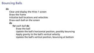 Bouncing Balls
do
Clear and display the Hires 1 screen
Draw the frame
Initialize ball locations and velocities
Draw each ball on the screen
do
for each ball do
Erase the ball
Update the ball’s horizontal position, possibly bouncing
Apply gravity to the ball’s vertical velocity
Update the ball’s vertical position, bouncing at bottom
 