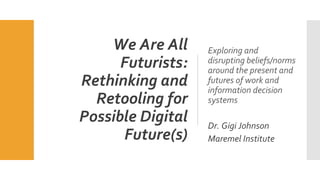 We Are All
Futurists:
Rethinking and
Retooling for
Possible Digital
Future(s)
Exploring and
disrupting beliefs/norms
around the present and
futures of work and
information decision
systems
Dr. Gigi Johnson
Maremel Institute
 