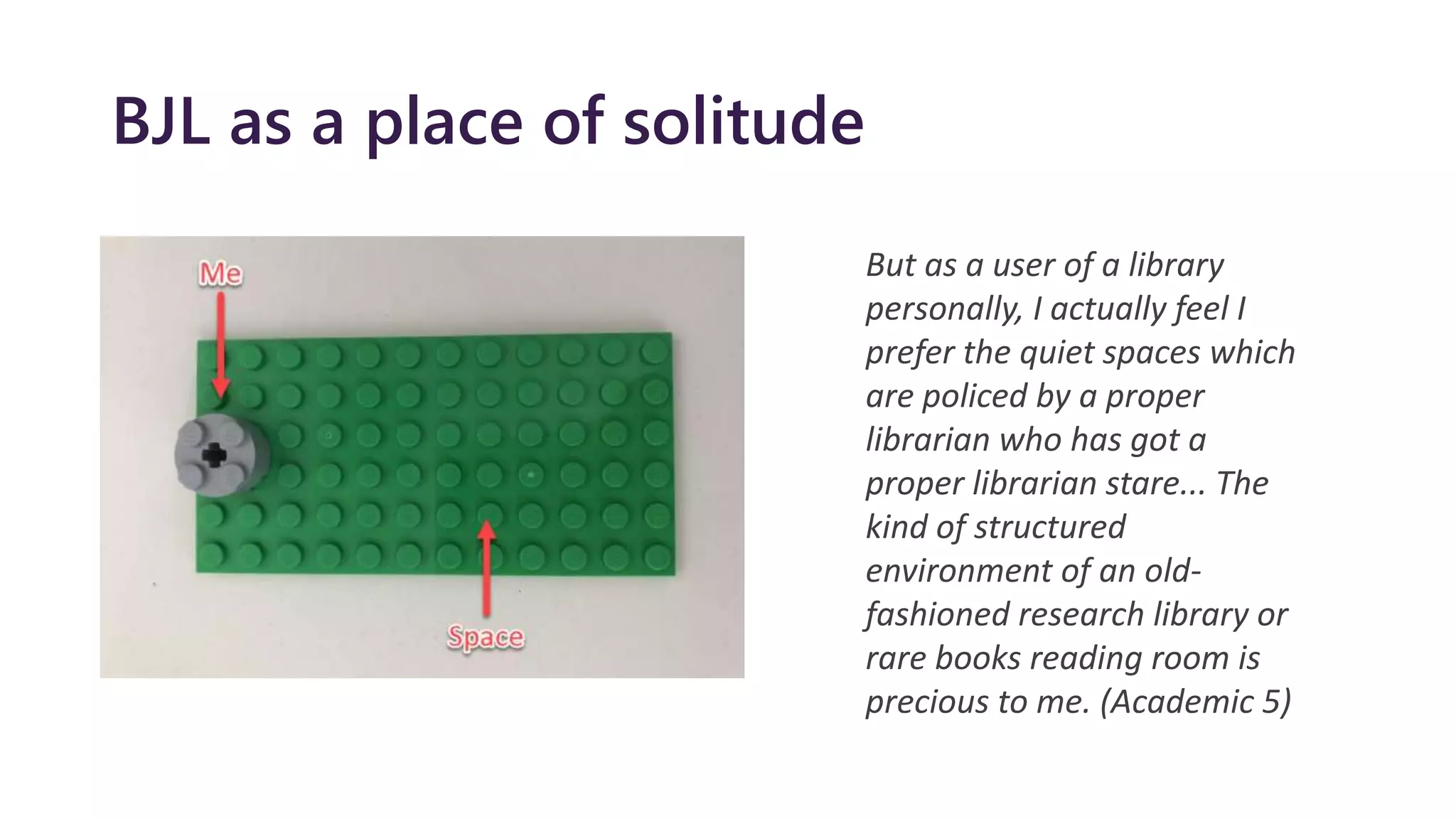 BJL as a place of solitude
But as a user of a library
personally, I actually feel I
prefer the quiet spaces which
are policed by a proper
librarian who has got a
proper librarian stare... The
kind of structured
environment of an old-
fashioned research library or
rare books reading room is
precious to me. (Academic 5)
 