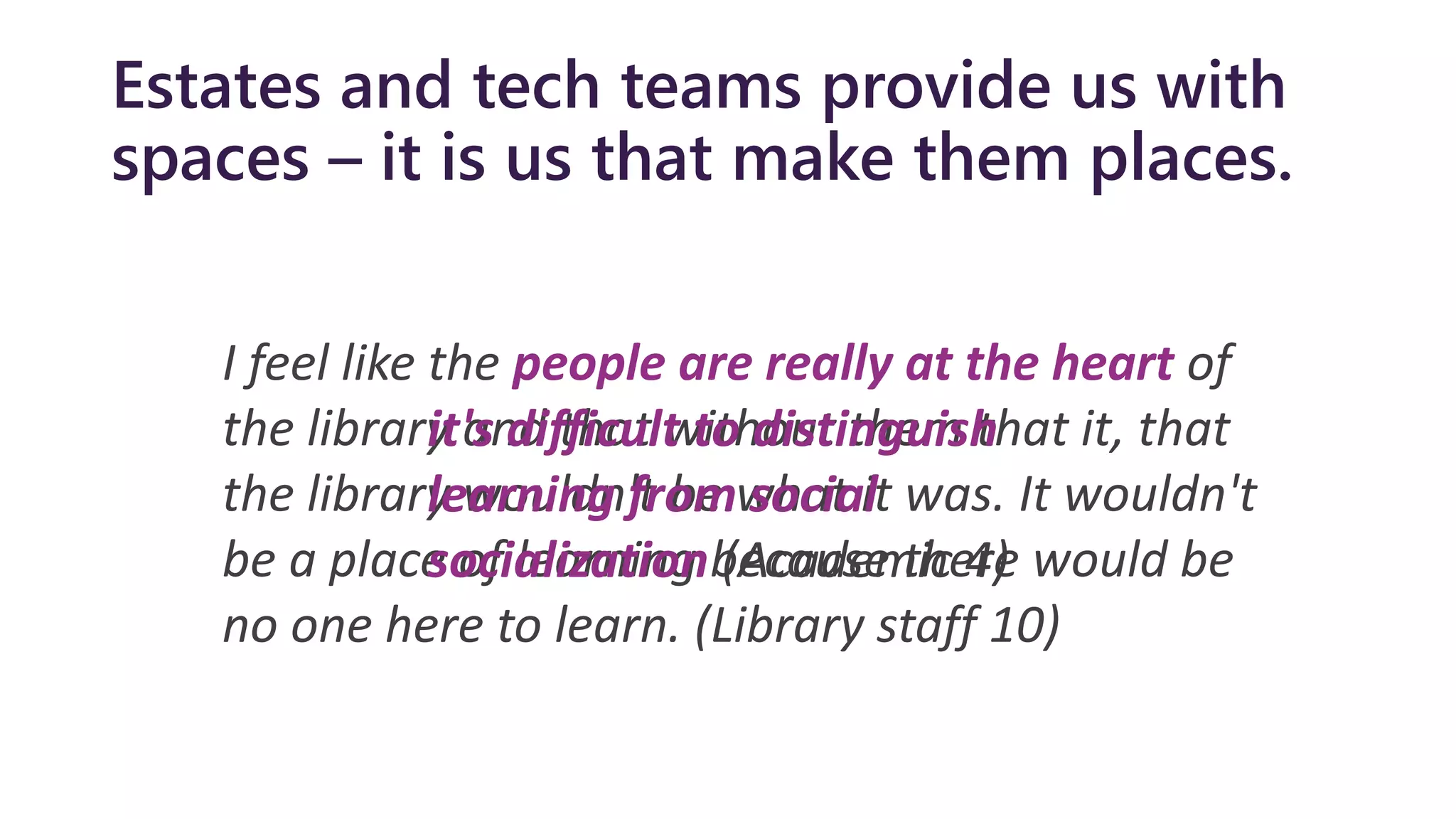 Estates and tech teams provide us with
spaces – it is us that make them places.
I feel like the people are really at the heart of
the library and that without them that it, that
the library wouldn't be what it was. It wouldn't
be a place of learning because there would be
no one here to learn. (Library staff 10)
it's difficult to distinguish
learning from social
socialization (Academic 4)
 