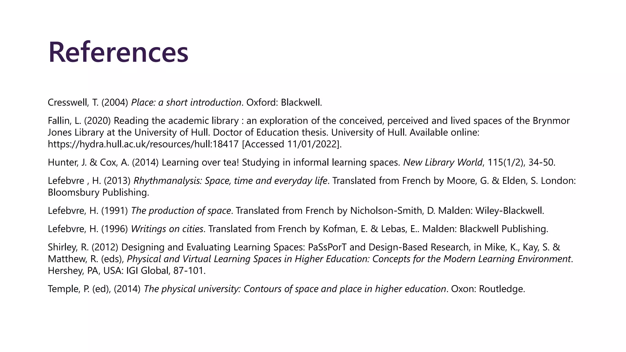 References
Cresswell, T. (2004) Place: a short introduction. Oxford: Blackwell.
Fallin, L. (2020) Reading the academic library : an exploration of the conceived, perceived and lived spaces of the Brynmor
Jones Library at the University of Hull. Doctor of Education thesis. University of Hull. Available online:
https://hydra.hull.ac.uk/resources/hull:18417 [Accessed 11/01/2022].
Hunter, J. & Cox, A. (2014) Learning over tea! Studying in informal learning spaces. New Library World, 115(1/2), 34-50.
Lefebvre , H. (2013) Rhythmanalysis: Space, time and everyday life. Translated from French by Moore, G. & Elden, S. London:
Bloomsbury Publishing.
Lefebvre, H. (1991) The production of space. Translated from French by Nicholson-Smith, D. Malden: Wiley-Blackwell.
Lefebvre, H. (1996) Writings on cities. Translated from French by Kofman, E. & Lebas, E.. Malden: Blackwell Publishing.
Shirley, R. (2012) Designing and Evaluating Learning Spaces: PaSsPorT and Design-Based Research, in Mike, K., Kay, S. &
Matthew, R. (eds), Physical and Virtual Learning Spaces in Higher Education: Concepts for the Modern Learning Environment.
Hershey, PA, USA: IGI Global, 87-101.
Temple, P. (ed), (2014) The physical university: Contours of space and place in higher education. Oxon: Routledge.
 