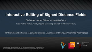 Interactive Editing of Signed Distance Fields
Ole Wegen, Jürgen Döllner, and Matthias Trapp
Hasso Plattner Institute, Faculty of Digital Engineering, University of Potsdam, Germany
30th International Conference on Computer Graphics, Visualization and Computer Vision 2022 (WSCG 2022)
This work was partially funded by the German Federal Ministry of Education and
Research (BMBF) through grants 01IS18092 ("mdViPro") and 01IS19006 ("KI-LAB-ITSE")
 