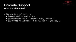 Unicode Support
What is a character?
• String is /.*/ but . =


• [x00-xff] # Perl < 5.7


• [u0000-uFFFF] # Java(Script)?, Python2, …


• [u{0000}-u{10FFFF}] # Perl, Ruby, Python3, …
 
