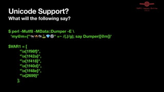 Unicode Support?
What will the following say?
$ perl -Mutf8 -MData::Dumper -E 
'my@m=("🦏🐪🐘🐍💎⚙" =~ /(.)/g); say Dumper([@m])'
$VAR1 = [
"x{1f98f}",
"x{1f42a}",
"x{1f418}",
"x{1f40d}",
"x{1f48e}",
"x{2699}"
];
 