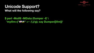 Unicode Support?
What will the following say?
$ perl -Mutf8 -MData::Dumper -E 
'my@m=("🇯🇵🇺🇦" =~ /(.)/g); say Dumper([@m])'
 