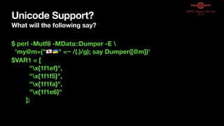Unicode Support?
What will the following say?
$ perl -Mutf8 -MData::Dumper -E 
'my@m=("🇯🇵🇺🇦" =~ /(.)/g); say Dumper([@m])'
$VAR1 = [
"x{1f1ef}",
"x{1f1f5}",
"x{1f1fa}",
"x{1f1e6}"
];
 