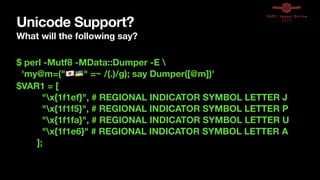 Unicode Support?
What will the following say?
$ perl -Mutf8 -MData::Dumper -E 
'my@m=("🇯🇵🇺🇦" =~ /(.)/g); say Dumper([@m])'
$VAR1 = [
"x{1f1ef}", # REGIONAL INDICATOR SYMBOL LETTER J
"x{1f1f5}", # REGIONAL INDICATOR SYMBOL LETTER P
"x{1f1fa}", # REGIONAL INDICATOR SYMBOL LETTER U
"x{1f1e6}" # REGIONAL INDICATOR SYMBOL LETTER A
];
 