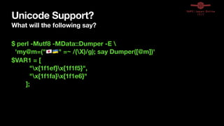 Unicode Support?
What will the following say?
$ perl -Mutf8 -MData::Dumper -E 
'my@m=("🇯🇵🇺🇦" =~ /(X)/g); say Dumper([@m])'
$VAR1 = [
"x{1f1ef}x{1f1f5}",
"x{1f1fa}x{1f1e6}"
];
 