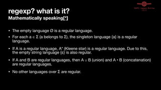 regexp? what is it?
Mathematically speaking[*]
• The empty language Ø is a regular language.

• For each a ∈ Σ (a belongs to Σ), the singleton language {a} is a regular
language.

• If A is a regular language, A* (Kleene star) is a regular language. Due to this,
the empty string language {ε} is also regular.

• If A and B are regular languages, then A ∪ B (union) and A • B (concatenation)
are regular languages.

• No other languages over Σ are regular.
 
