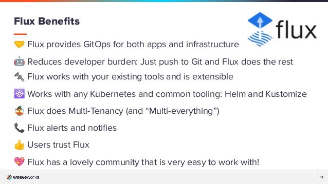 11
11
🤝 Flux provides GitOps for both apps and infrastructure
🤖 Reduces developer burden: Just push to Git and Flux does the rest
🔩 Flux works with your existing tools and is extensible
☸ Works with any Kubernetes and common tooling: Helm and Kustomize
🤹 Flux does Multi-Tenancy (and “Multi-everything”)
📞 Flux alerts and notiﬁes
👍 Users trust Flux
💖 Flux has a lovely community that is very easy to work with!
Flux Beneﬁts
 