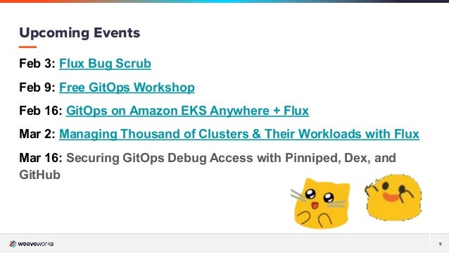 5
Feb 3: Flux Bug Scrub
Feb 9: Free GitOps Workshop
Feb 16: GitOps on Amazon EKS Anywhere + Flux
Mar 2: Managing Thousand of Clusters & Their Workloads with Flux
Mar 16: Securing GitOps Debug Access with Pinniped, Dex, and
GitHub
Upcoming Events
 