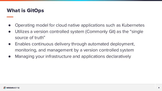 8
8
● Operating model for cloud native applications such as Kubernetes
● Utilizes a version controlled system (Commonly Git) as the “single
source of truth”
● Enables continuous delivery through automated deployment,
monitoring, and management by a version controlled system
● Managing your infrastructure and applications declaratively
What is GitOps
 