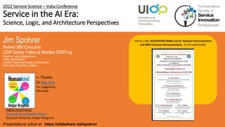 2022 Service Science – India Conference
Service in the AI Era:
Science, Logic, and Architecture Perspectives
Jim Spohrer
Retired IBM Executive
UDIP Senior Fellow & Member ISSIP.org
Questions: spohrer@gmail.com
Twitter: @JimSpohrer
LinkedIn: https://www.linkedin.com/in/spohrer/
Slack: https://slack.lfai.foundation
Presentations online at: https://slideshare.net/spohrer
Thanks to Dr. AGUSTHIYAR RAMU and Dr. Baskaran Ramachandran
and IBM’s Ganesan Narasyamasamy for the opportunity
March 3, 2022 – India Conference.
Highly recommend:
Humankind: A Hopeful History
By Dutch Historian, Rutger Bregman
<- Thanks
To Ray Fisk
For suggesting
this book
 