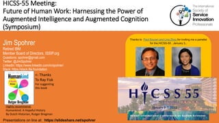 HICSS-55 Meeting:
Future of Human Work: Harnessing the Power of
Augmented Intelligence and Augmented Cognition
(Symposium)
Jim Spohrer
Retired IBM
Member Board of Directors, ISSIP.org
Questions: spohrer@gmail.com
Twitter: @JimSpohrer
LinkedIn: https://www.linkedin.com/in/spohrer/
Slack: https://slack.lfai.foundation
Presentations on line at: https://slideshare.net/spohrer
Thanks to Paul Souren and Lina Zhou for inviting me a panelist
for the HICSS-55 , January 3,.
Highly recommend:
Humankind: A Hopeful History
By Dutch Historian, Rutger Bregman
<- Thanks
To Ray Fisk
For suggesting
this book
 